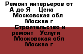 Ремонт интерьеров от “А“до“Я“ › Цена ­ 100 - Московская обл., Москва г. Строительство и ремонт » Услуги   . Московская обл.,Москва г.